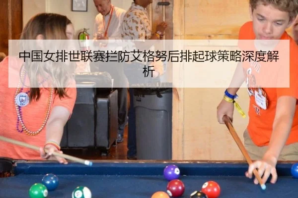 中国女排世联赛拦防艾格努后排起球策略深度解析