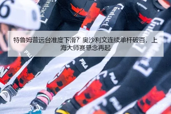 特鲁姆普远台准度下滑？奥沙利文连续单杆破百，上海大师赛悬念再起