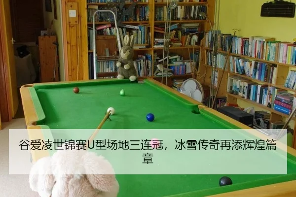 谷爱凌世锦赛U型场地三连冠，冰雪传奇再添辉煌篇章