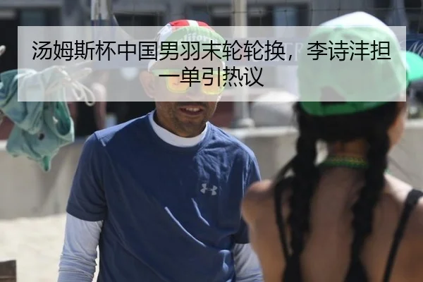 汤姆斯杯中国男羽末轮轮换，李诗沣担一单引热议