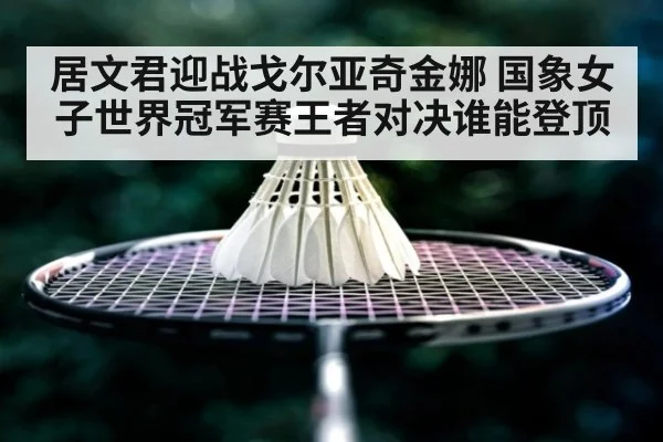 居文君迎战戈尔亚奇金娜 国象女子世界冠军赛王者对决谁能登顶